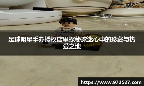 足球明星手办授权店里探秘球迷心中的珍藏与热爱之地